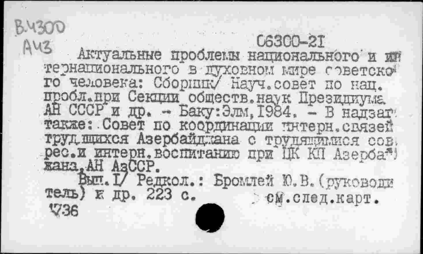 ﻿№
66300-21
Актуальные проблемы национального’ и ИК
тернапионального в духовном мире советски го человека: Сборник/ Науч.совет по нац. пробл.при Секции обществ.наук Президиума АН СССР и др. - Баку:Элм,1984. - В надзаг. также:.Совет по координации пнтерн.связей трудящихся Азербайджана с трудящимися сов. рес.и интерн.воспитанию при* ЦК КП Азеоба-5 жана.АН АзССР.
шп.1/ Редкой.: Бромлей Ю. В. (руководи тель) к др. 223 с. см.след.карт. <736	А